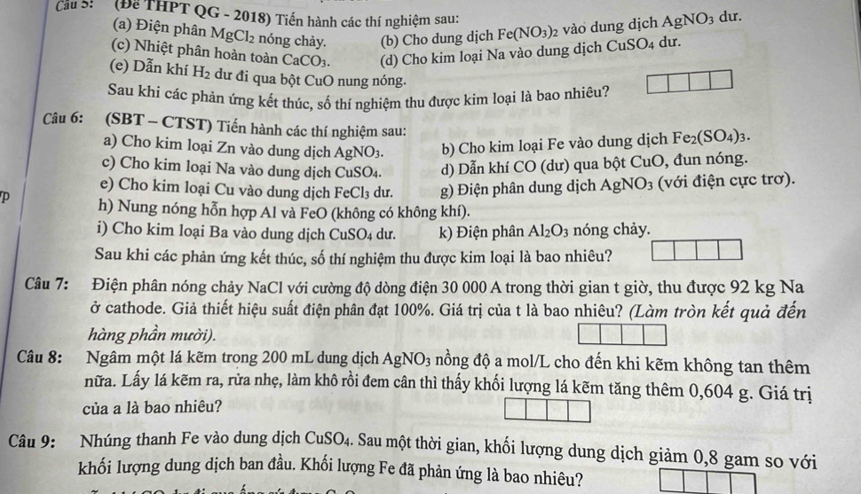 Cầu S  (Để THPT QG - 2018) Tiến hành các thí nghiệm sau:
(a) Điện phân MgCl_2 nóng chảy. (b) Cho dung dịch Fe(NO_3) 2 vào dung dịch AgNO_3 du.
(c) Nhiệt phân hoàn toàn CaCO_3. (d) Cho kim loại Na vào dung dịch CuSO_4 du.
(e) Dẫn khí H_2 dư đi qua bột CuO nung nóng.
Sau khi các phản ứng kết thúc, số thí nghiệm thu được kim loại là bao nhiêu?
Câu 6: (SBT - CTST) Tiến hành các thí nghiệm sau:
a) Cho kim loại Zn vào dung dịch AgNO_3. b) Cho kim loại Fe vào dung dịch Fe_2(SO_4)_3.
c) Cho kim loại Na vào dung dịch CuSO_4. d) Dẫn khí CO 0 (d) qua bột CuO, đun nóng.
e) Cho kim loại Cu vào dung dịch FeCl_3 dư.  g) Điện phân dung dịch A NO_3 (với điện cực trơ).
p h) Nung nóng hỗn hợp Al và FeO (không có không khí).
i) Cho kim loại Ba vào dung dịch CuSO₄ dư. k) Điện phân Al_2O_3 nóng chảy.
Sau khi các phản ứng kết thúc, số thí nghiệm thu được kim loại là bao nhiêu?
Câu 7: Điện phân nóng chảy NaCl với cường độ dòng điện 30 000 A trong thời gian t giờ, thu được 92 kg Na
ở cathode. Giả thiết hiệu suất điện phân đạt 100%. Giá trị của t là bao nhiêu? (Làm tròn kết quả đến
hàng phần mười).
Câu 8: Ngâm một lá kẽm trong 200 mL dung dịch AgNO_3 nồng độ a mol/L cho đến khi kẽm không tan thêm
nữa. Lấy lá kẽm ra, rữa nhẹ, làm khô rồi đem cân thì thấy khối lượng lá kẽm tăng thêm 0,604 g. Giá trị
của a là bao nhiêu?
Câu 9: Nhúng thanh Fe vào dung dịch CuSO_4 Sau một thời gian, khối lượng dung dịch giảm 0,8 gam so với
khối lượng dung dịch ban đầu. Khối lượng Fe đã phản ứng là bao nhiêu?