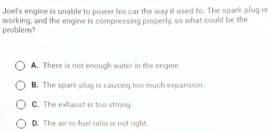 Joel's engine is unable to power his car the way it used to. The spark plug is
working, and the engine is compressing properly, so what could be the
problem?
A. There is not enough water in the engine.
B. The spark plug is causing too much expansion.
C. The exhaust is too strong.
D. The air-to-fuel ratio is not right.