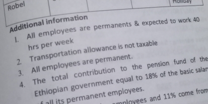 Robel 
Rollday 
Additional information 
1. All employees are permanents & expected to work 40
hrs per week
2. Transportation allowance is not taxable 
3. All employees are permanent. 
4. The total contribution to the pension fund of the 
Ethiopian government equal to 18% of the basic salar 
all its permanent employees. 
mployees and 11% come from