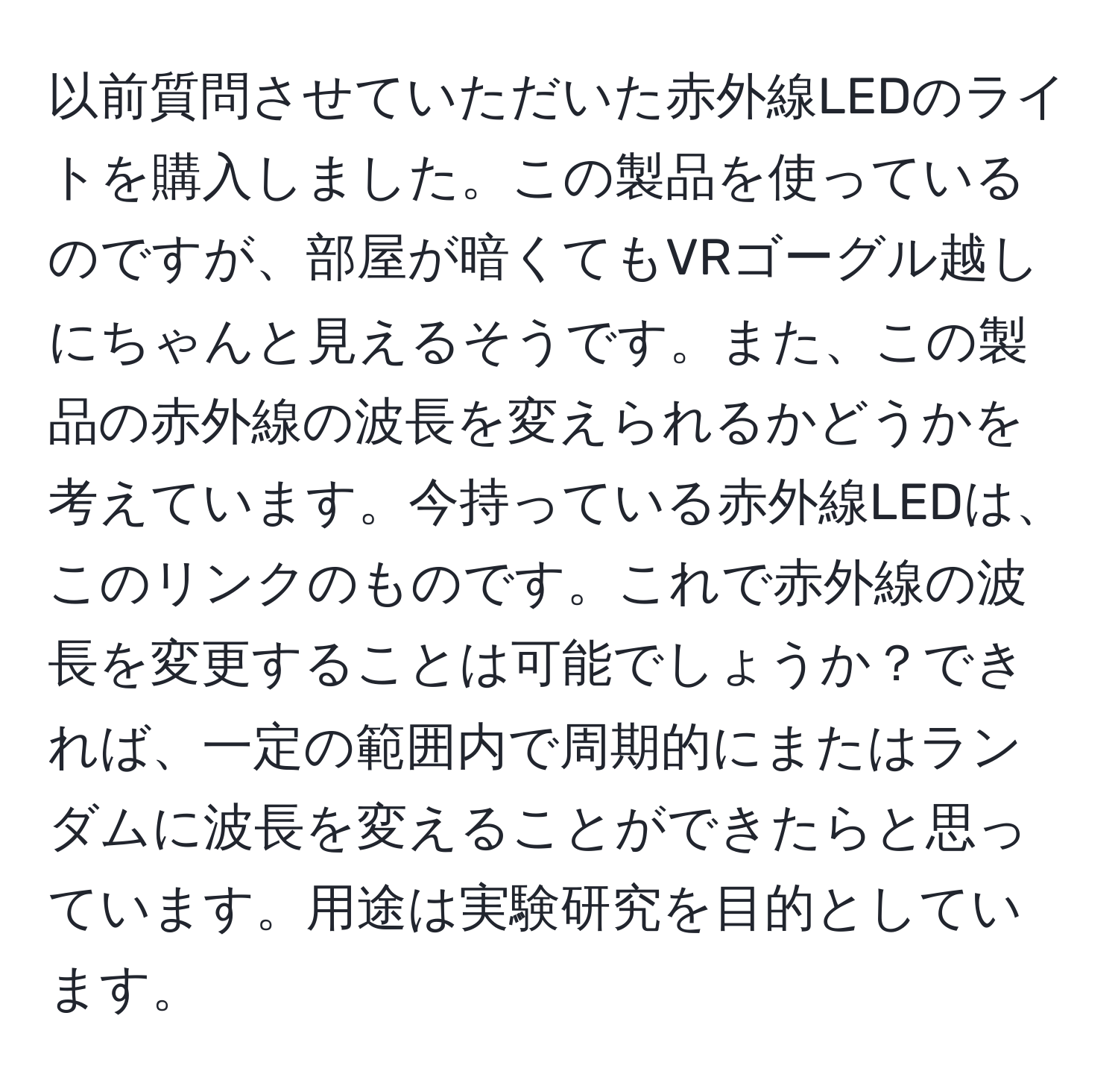 以前質問させていただいた赤外線LEDのライトを購入しました。この製品を使っているのですが、部屋が暗くてもVRゴーグル越しにちゃんと見えるそうです。また、この製品の赤外線の波長を変えられるかどうかを考えています。今持っている赤外線LEDは、このリンクのものです。これで赤外線の波長を変更することは可能でしょうか？できれば、一定の範囲内で周期的にまたはランダムに波長を変えることができたらと思っています。用途は実験研究を目的としています。