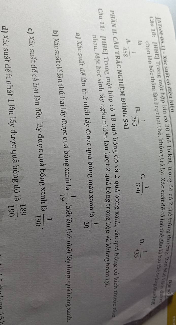 [AToM-06.1] - Xác suất có điều kiện
Đại số
Câu 10: [HHE] Trong một hộp kín có 30 thẻ Ticket, trong đó có 2 thẻ trúng thưởng. Bạn Mai Linh được
chọn lên bốc thăm lần lượt hai thẻ, không trả lại. Xác suất để cả hai thẻ đều là hai thẻ trúng thưởng
là
B.  1/285 .
C.  1/870 .  1/435 . 
D.
A.  1/458 . 
phầN II. cÂU TRắC NGHIỆM ĐÚNG SAI
Câu 11: [HHE] Trong một hộp có 18 quả bóng đỏ và 2 quả bóng xanh, các quả bóng có kích thước như
nhau. Một học sinh lấy ngẫu nhiên lần lượt 2 quả bóng trong hộp và không hoàn lại.
a) Xác suất để lần thứ nhất lấy được quả bóng màu xanh là  1/20 . 
b) Xác suất để lần thứ hai lấy được quả bóng xanh là  1/19  , biết lần thứ nhất lấy được quả bóng xanh.
c) Xác suất để cả hai lần đều lấy được quả bóng xanh là  1/190 . 
d) Xác suất để ít nhất 1 lần lấy được quả bóng đỏ là  189/190 .
16 h