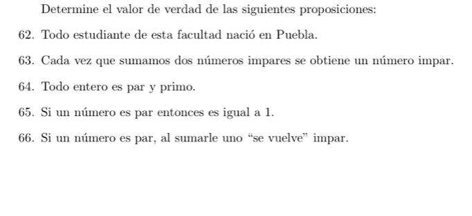 Determine el valor de verdad de las siguientes proposiciones: 
62. Todo estudiante de esta facultad nació en Puebla. 
63. Cada vez que sumamos dos números impares se obtiene un número impar. 
64. Todo entero es par y primo. 
65. Si un número es par entonces es igual a 1. 
66. Si un número es par, al sumarle uno “se vuelve” impar.