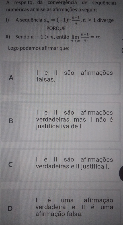 A respeito da convergência de sequências
numéricas analise as afirmações a seguir:
I) A sequência a_n=(-1)^n (n+1)/n , n≥ 1 diverge
pOrQUE
II) Sendo n+1>n , então limlimits _nto ∈fty  (n+1)/n =∈fty
Logo podemos afirmar que:
I e II são afirmações
A falsas.
I e II são afirmações
B verdadeiras, mas II não é
justificativa de I.
I e II são afirmações
C verdadeiras e II justifica I.
I é uma afirmação
D verdadeira e II é uma
afirmação falsa.