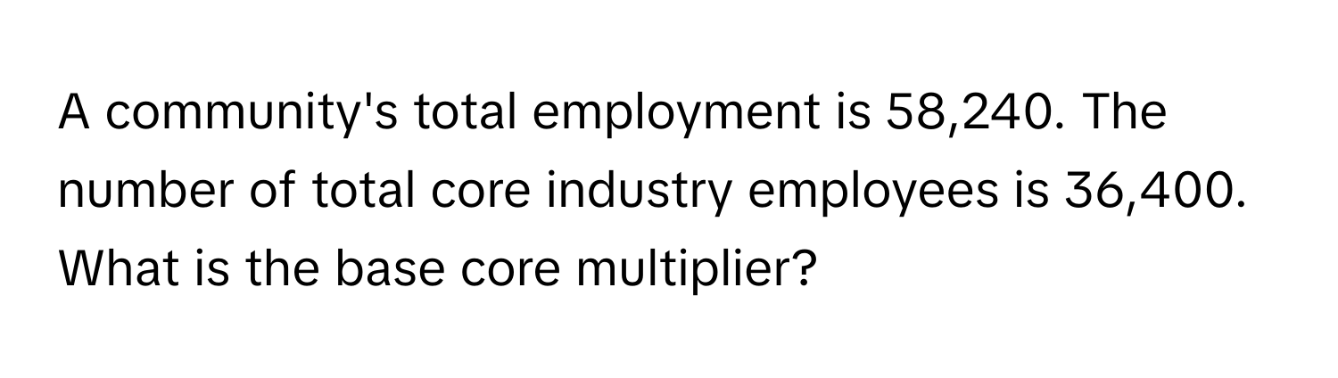 A community's total employment is 58,240. The number of total core industry employees is 36,400. What is the base core multiplier?