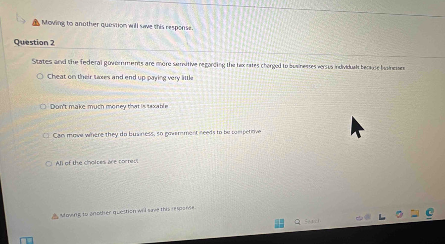 Moving to another question will save this response.
Question 2
States and the federal governments are more sensitive regarding the tax rates charged to businesses versus individuals because businesses
Cheat on their taxes and end up paying very little
Don't make much money that is taxable
Can move where they do business, so government needs to be competitive
All of the choices are correct
Moving to another question will save this response.
Q Search