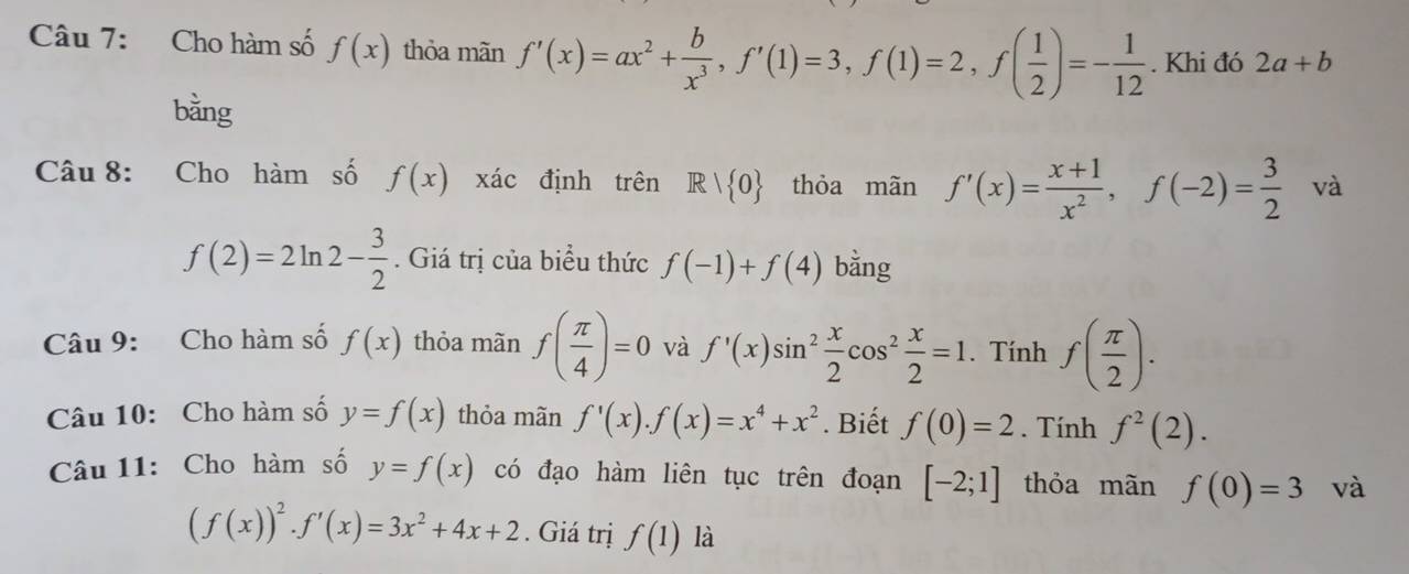 Cho hàm số f(x) thỏa mãn f'(x)=ax^2+ b/x^3 , f'(1)=3, f(1)=2, f( 1/2 )=- 1/12 . Khi đó 2a+b
bằng 
Câu 8: Cho hàm số f(x) xác định trên R| 0 thỏa mãn f'(x)= (x+1)/x^2 , f(-2)= 3/2  và
f(2)=2ln 2- 3/2 . Giá trị của biểu thức f(-1)+f(4) bằng 
Câu 9: Cho hàm số f(x) thỏa mãn f( π /4 )=0 và f'(x)sin^2 x/2 cos^2 x/2 =1. Tính f( π /2 ). 
Câu 10: Cho hàm số y=f(x) thỏa mãn f'(x). f(x)=x^4+x^2 * Biết f(0)=2. Tính f^2(2). 
Câu 11: Cho hàm số y=f(x) có đạo hàm liên tục trên đoạn [-2;1] thỏa mãn f(0)=3 và
(f(x))^2· f'(x)=3x^2+4x+2. Giá trị f(1) là