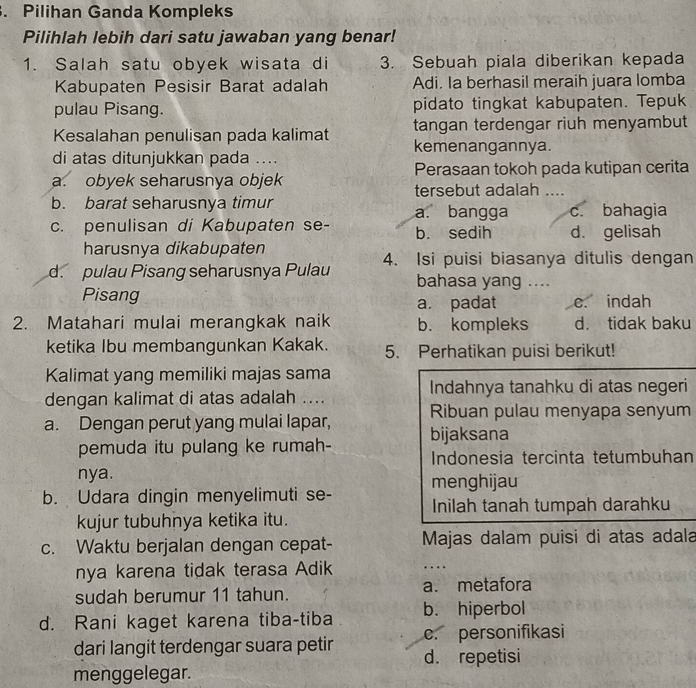 Pilihan Ganda Kompleks
Pilihlah lebih dari satu jawaban yang benar!
1. Salah satu obyek wisata di 3. Sebuah piala diberikan kepada
Kabupaten Pesisir Barat adalah Adi. Ia berhasil meraih juara lomba
pulau Pisang. pidato tingkat kabupaten. Tepuk
tangan terdengar riuh menyambut
Kesalahan penulisan pada kalimat
kemenangannya.
di atas ditunjukkan pada ....
Perasaan tokoh pada kutipan cerita
a. obyek seharusnya objek
tersebut adalah ....
b. barat seharusnya timur
a. bangga c. bahagia
c. penulisan di Kabupaten se-
b. sedih d. gelisah
harusnya dikabupaten
4. Isi puisi biasanya ditulis dengan
d. pulau Pisang seharusnya Pulau
bahasa yang ....
Pisang
a. padat c. indah
2. Matahari mulai merangkak naik b. kompleks d. tidak baku
ketika Ibu membangunkan Kakak.
5. Perhatikan puisi berikut!
Kalimat yang memiliki majas sama
Indahnya tanahku di atas negeri
dengan kalimat di atas adalah ....
Ribuan pulau menyapa senyum
a. Dengan perut yang mulai lapar,
bijaksana
pemuda itu pulang ke rumah-
Indonesia tercinta tetumbuhan
nya.
menghijau
b. Udara dingin menyelimuti se-
Inilah tanah tumpah darahku
kujur tubuhnya ketika itu.
c. Waktu berjalan dengan cepat-
Majas dalam puisi di atas adala
nya karena tidak terasa Adik ..
sudah berumur 11 tahun.
a. metafora
d. Rani kaget karena tiba-tiba
b. hiperbol
c. personifikasi
dari langit terdengar suara petir
d. repetisi
menggelegar.