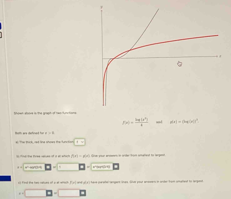 Shown above is the graph of two functions:
f(x)= log (x^3)/4  and g(x)=(log (x))^3. 
Both are defined for x>0. 
a) The thick, red line shows the function f
b) Find the three values of x at which f(x)=g(x) , Give your answers in order from smallest to largest.
x= e^-sqrt(3/4) or 1 . or e^(sqrt(3/4))
c) Find the two values of £ at which f(x) and g(x) have parallel tangent lines. Give your answers in order from smallest to largest.
z= □ 0