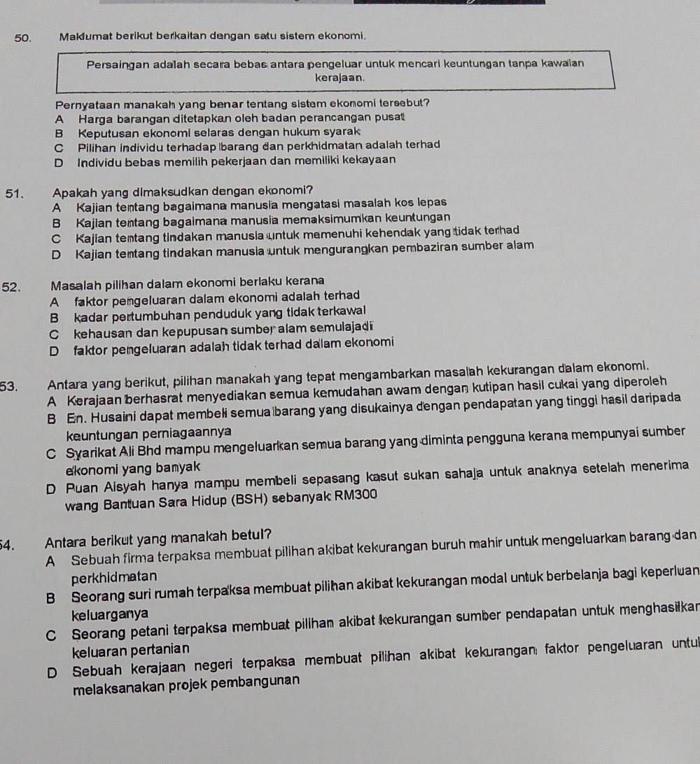 Maklumat berikut berkaitan dengan satu sistem ekonomi.
Persaingan adalah secara bebas antara pengeluar untuk mencari keuntungan tanpa kawalan
kerajaan.
Pernyataan manakah yang benar tentang sistem ekonomi tersebut?
A Harga barangan ditetapkan oleh badan perancangan pusat
B Keputusan ekonomi selaras dengan hukum syarak
C Pilihan individu terhadap barang dan perkhidmatan adalah terhad
D Individu bebas memilih pekerjaan dan memiliki kekayaan
51. Apakah yang dimaksudkan dengan ekonomi?
A Kajian tentang bagaimana manusia mengatasi masalah kos lepas
B Kajian tentang bagaimana manusia memaksimumkan keuntungan
C Kajian temtang tindakan manusia untuk memenuhi kehendak yang tidak terhad
D Kajian temtang tindakan manusia untuk mengurangkan pembaziran sumber alam
52. Masalah pilihan dalam ekonomi berlaku kerana
A faktor pemgeluaran dalam ekonomi adalah terhad
B  kadar pertumbuhan penduduk yang tidak terkawal
C kehausan dan kepupusan sumber alam semulajadi
D faktor pengeluaran adalah tidak terhad dalam ekonomi
53. Antara yang berikut, pilihan manakah yang tepat mengambarkan masalah kekurangan dalam ekonomi.
A Kerajaan berhasrat menyediakan semua kemudahan awam dengan kutipan hasil cukai yang diperoleh
B En. Husaini dapat membeli semua barang yang disukainya dengan pendapatan yang tinggi hasil daripada
kuntungan perniagaannya
C Syarikat Ali Bhd mampu mengeluarkan semua barang yang diminta pengguna kerana mempunyai sumber
konomi yang bamyak
D Puan Aisyah hanya mampu membeli sepasang kasut sukan sahaja untuk anaknya setelah menerima
wang Bantuan Sara Hidup (BSH) sebanyak RM300
54. Antara berikut yang manakah betul?
A Sebuah firma terpaksa membuat pilihan akibat kekurangan buruh mahir untuk mengeluarkan barang dan
perkhidmatan
B Seorang suri rumah terpaksa membuat pilihan akibat kekurangan modal untuk berbelanja bagi keperluan
keluarganya
C Seorang petani terpaksa membuat pilihan akibat kekurangan sumber pendapatan untuk menghasilkan
keluaran pertanian
D Sebuah kerajaan negeri terpaksa membuat pilihan akibat kekurangan faktor pengeluaran untul
melaksanakan projek pembangunan