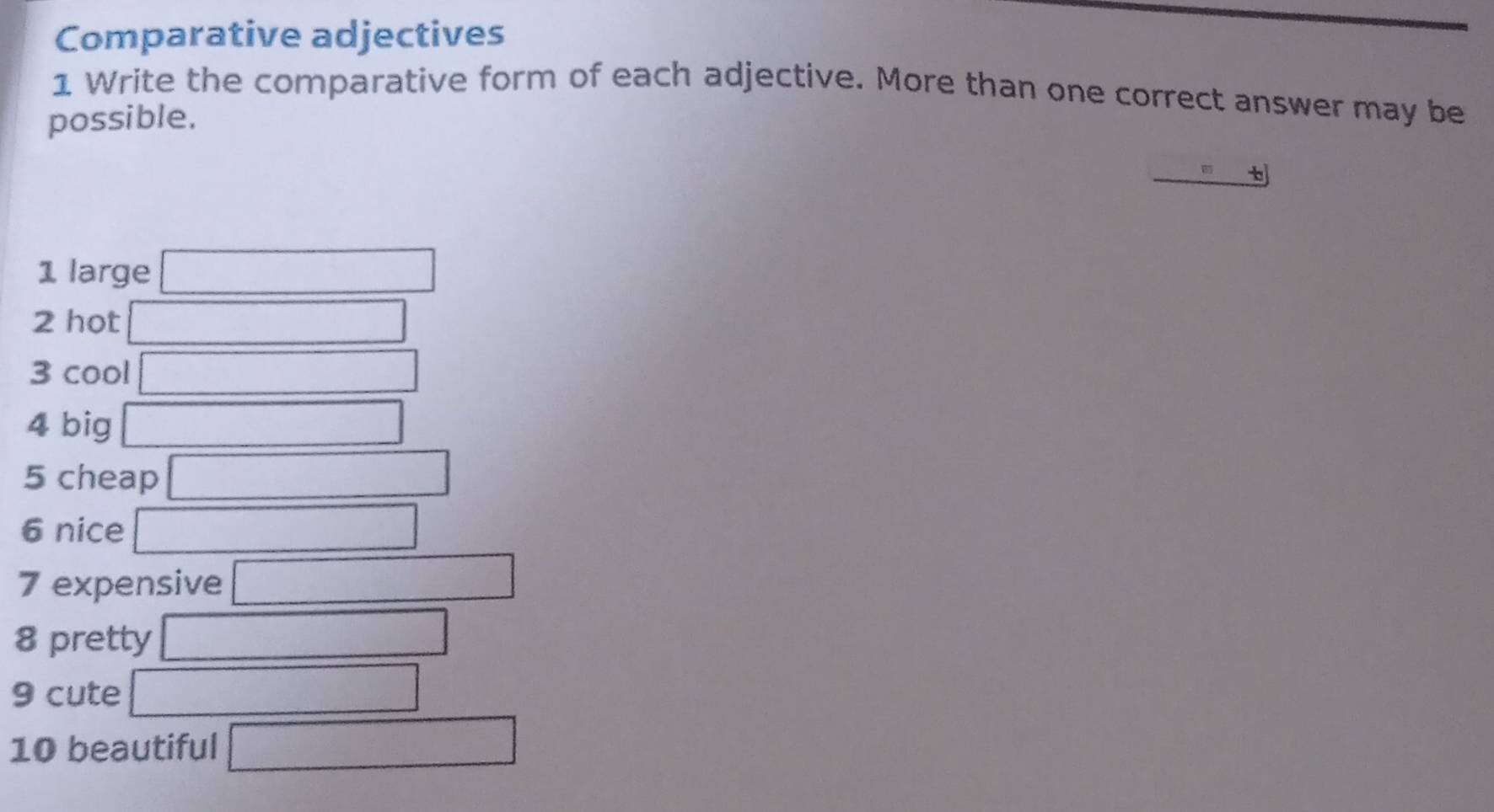 Comparative adjectives 
1 Write the comparative form of each adjective. More than one correct answer may be 
possible. 
t 
1 large □ 
2 hot □ 
3 cool □ 
4 big □ 
5 cheap □ 
6 nice □ 
7 expensive □ 
8 pretty □ 
9 cute □ 
10 beautiful □