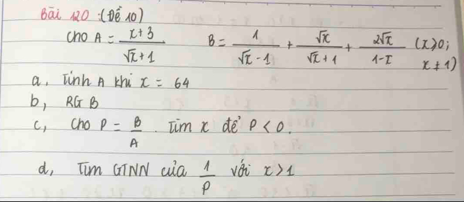 Bāi 12O (ē (0)
cho A= (x+3)/sqrt(x)+1 
B= 1/sqrt(x)-1 + sqrt(x)/sqrt(x)+1 + 2sqrt(x)/1-x (x≥slant 0,x!= 1)
a, Tinh A khi x=64
b, RG B
c, cho P= B/A  Tim x de p<0</tex>.
d, Tim GINN cua  1/p  vái x>1