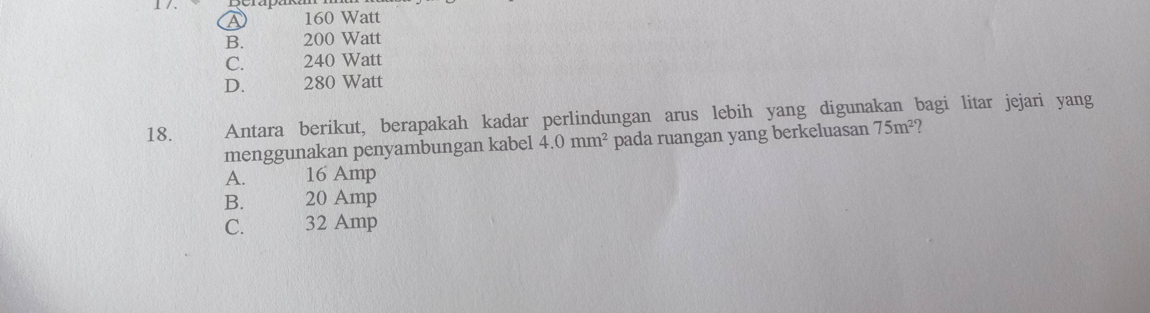 1 / .
A 160 Watt
B. 200 Watt
C. 240 Watt
D. 280 Watt
18. Antara berikut, berapakah kadar perlindungan arus lebih yang digunakan bagi litar jejari yang
menggunakan penyambungan kabel 4.0mm^2 pada ruangan yang berkeluasan 75m^2
A. 16 Amp
B. 20 Amp
C. 32 Amp