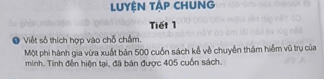 LUYỆN TậP CHUNG 
Tiết 1 
1 Viết số thích hợp vào chỗ chấm. 
Một phi hành gia vừa xuất bản 500 cuốn sách kể về chuyến thám hiểm vũ trụ của 
mình. Tính đến hiện tại, đã bán được 405 cuốn sách.