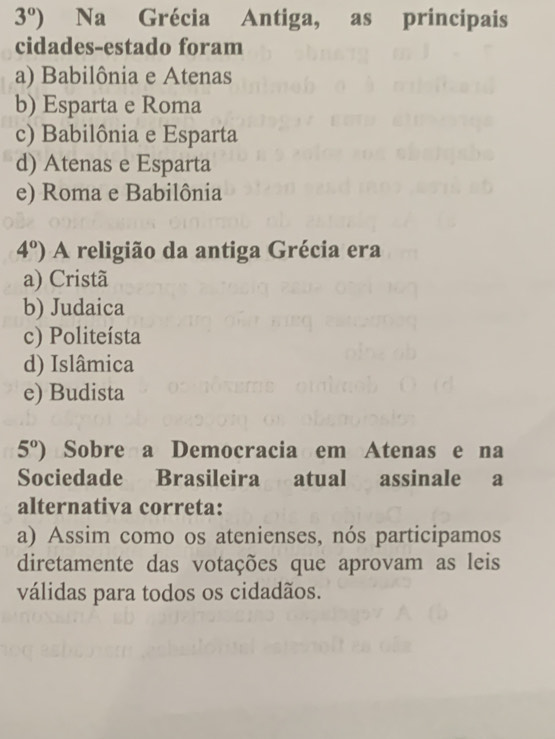 3°) Na Grécia Antiga, as principais
cidades-estado foram
a) Babilônia e Atenas
b) Esparta e Roma
c) Babilônia e Esparta
d) Atenas e Esparta
e) Roma e Babilônia
4°) A religião da antiga Grécia era
a) Cristã
b) Judaica
c) Politeísta
d) Islâmica
e) Budista
5°) Sobre a Democracia em Atenas e na
Sociedade Brasileira atual assinale a
alternativa correta:
a) Assim como os atenienses, nós participamos
diretamente das votações que aprovam as leis
válidas para todos os cidadãos.