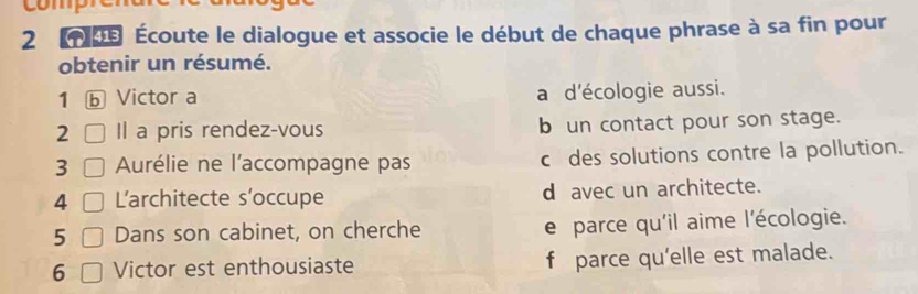 2 0 Écoute le dialogue et associe le début de chaque phrase à sa fin pour 
obtenir un résumé. 
1 ⓑ Victor a a d'écologie aussi. 
2 Il a pris rendez-vous b un contact pour son stage. 
3 Aurélie ne l'accompagne pas cdes solutions contre la pollution. 
4 L'architecte s'occupe d avec un architecte. 
5 Dans son cabinet, on cherche e parce qu'il aime l'écologie. 
6 Victor est enthousiaste f parce qu'elle est malade.