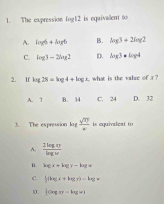 The expression log 12 is equivalent to
A. log 6+log 6 B. log 3+2log 2
C. log 3-2log 2 D. log 3· log 4
2. If log 28=log 4+log x , what is the value of x ?
A. 7 B. 14 C. 24 D. 32
3. The expression log  sqrt(xy)/w  is equivalent to
A.  2log xy/log w 
B. log x+log y-log w
C.  1/2 (log x+log y)-log w
D.  1/2 (log xy-log w)