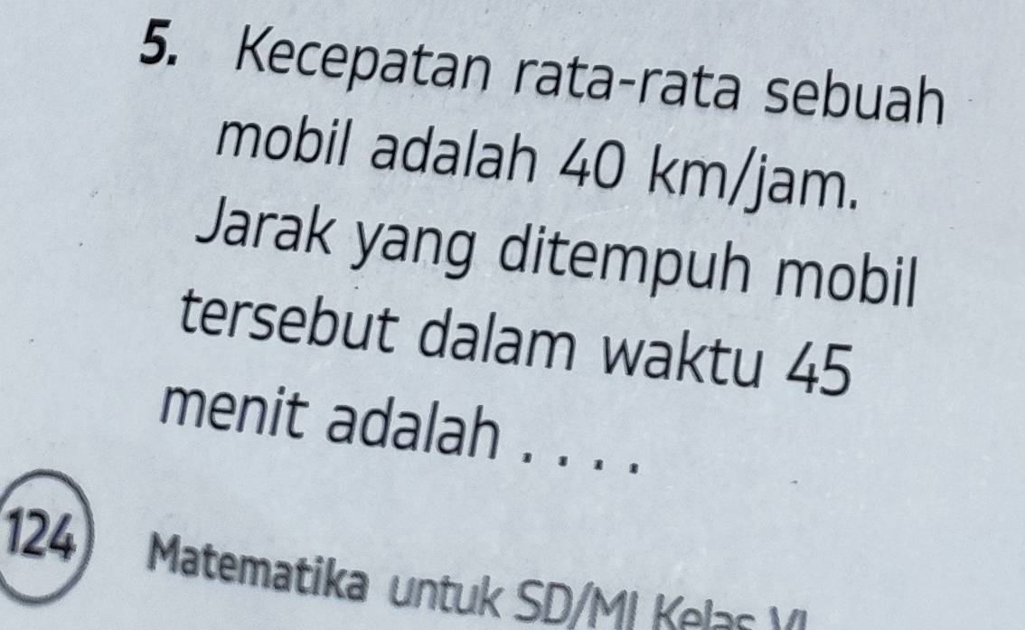 Kecepatan rata-rata sebuah 
mobil adalah 40 km/jam. 
Jarak yang ditempuh mobil 
tersebut dalam waktu 45
menit adalah . . . . 
124) Matematika untuk SD/MI Kelas V