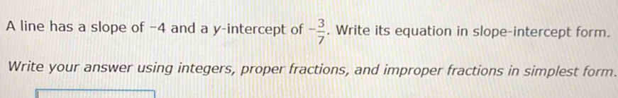 A line has a slope of −4 and a y-intercept of - 3/7 . Write its equation in slope-intercept form. 
Write your answer using integers, proper fractions, and improper fractions in simplest form.