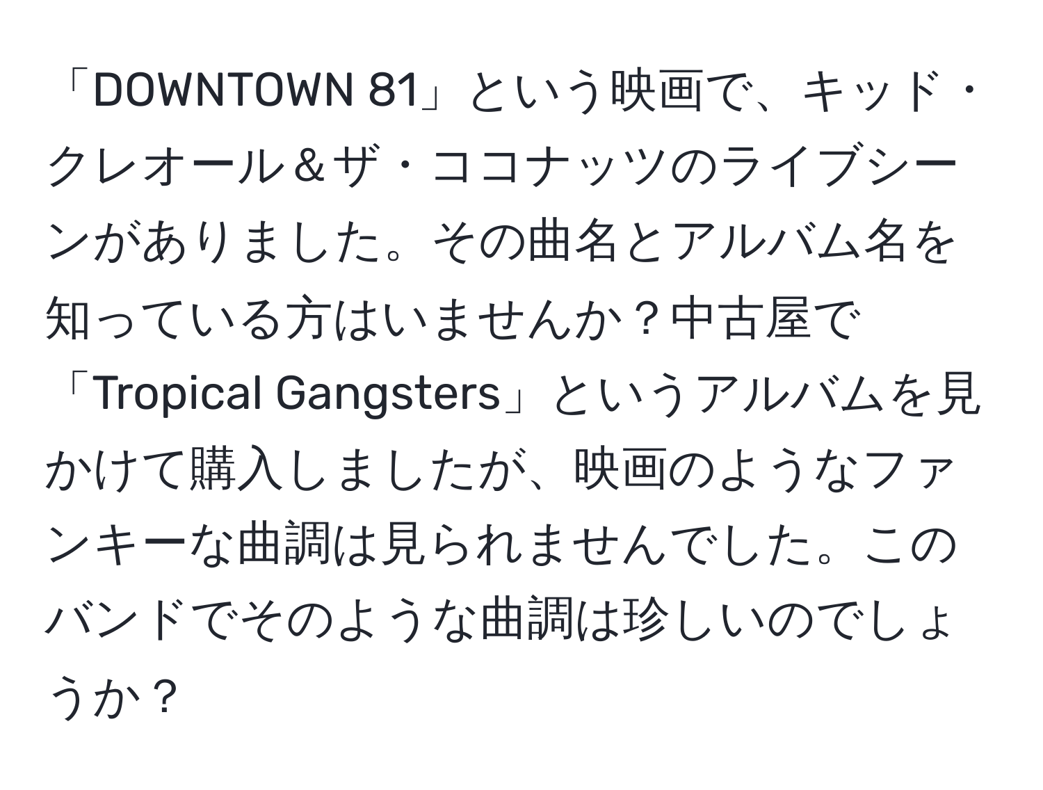 「DOWNTOWN 81」という映画で、キッド・クレオール＆ザ・ココナッツのライブシーンがありました。その曲名とアルバム名を知っている方はいませんか？中古屋で「Tropical Gangsters」というアルバムを見かけて購入しましたが、映画のようなファンキーな曲調は見られませんでした。このバンドでそのような曲調は珍しいのでしょうか？