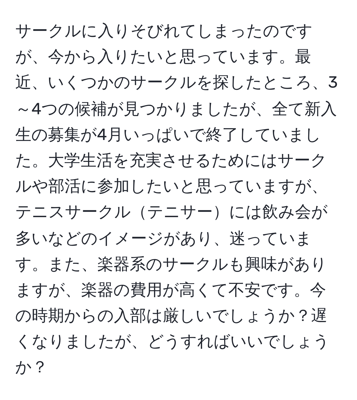 サークルに入りそびれてしまったのですが、今から入りたいと思っています。最近、いくつかのサークルを探したところ、3～4つの候補が見つかりましたが、全て新入生の募集が4月いっぱいで終了していました。大学生活を充実させるためにはサークルや部活に参加したいと思っていますが、テニスサークルテニサーには飲み会が多いなどのイメージがあり、迷っています。また、楽器系のサークルも興味がありますが、楽器の費用が高くて不安です。今の時期からの入部は厳しいでしょうか？遅くなりましたが、どうすればいいでしょうか？