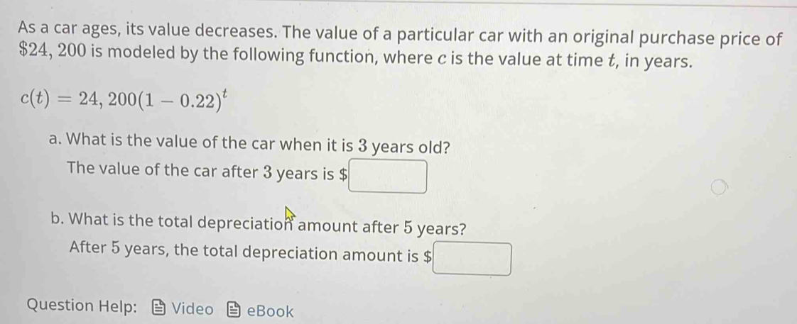 As a car ages, its value decreases. The value of a particular car with an original purchase price of
$24, 200 is modeled by the following function, where c is the value at time t, in years.
c(t)=24,200(1-0.22)^t
a. What is the value of the car when it is 3 years old? 
The value of the car after 3 years is $
b. What is the total depreciation amount after 5 years? 
After 5 years, the total depreciation amount is $
Question Help: Video eBook