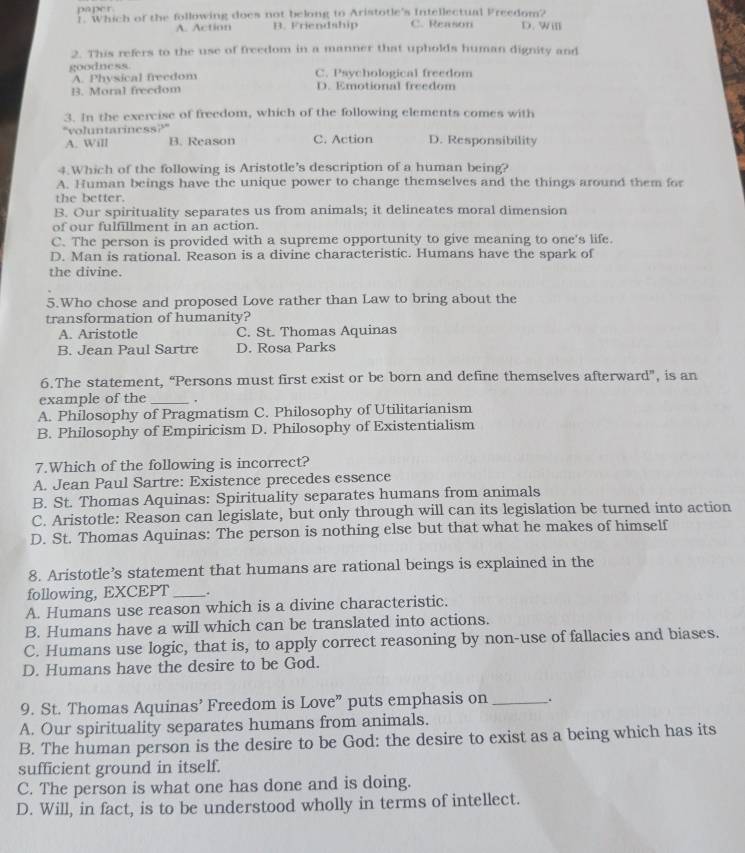 paper
r. Which of the following does not belong to Aristotle's Intellectual Preedom? D. Will
A. Action B. Friendship C. Reason
2. This refers to the use of freedom in a manner that upholds human dignity and
goodness C. Psychological freedom
A. Physical freedom
B. Moral freedom D. Emotional freedom
3. In the exercise of freedom, which of the following elements comes with
"voluntariness?"
A. Will B. Reason C. Action D. Responsibility
4.Which of the following is Aristotle's description of a human being?
A. Human beings have the unique power to change themselves and the things around them for
the better.
B. Our spirituality separates us from animals; it delineates moral dimension
of our fulfillment in an action.
C. The person is provided with a supreme opportunity to give meaning to one's life.
D. Man is rational. Reason is a divine characteristic. Humans have the spark of
the divine.
5.Who chose and proposed Love rather than Law to bring about the
transformation of humanity?
A. Aristotle C. St. Thomas Aquinas
B. Jean Paul Sartre D. Rosa Parks
6.The statement, “Persons must first exist or be born and define themselves afterward”, is an
example of the _.
A. Philosophy of Pragmatism C. Philosophy of Utilitarianism
B. Philosophy of Empiricism D. Philosophy of Existentialism
7.Which of the following is incorrect?
A. Jean Paul Sartre: Existence precedes essence
B. St. Thomas Aquinas: Spirituality separates humans from animals
C. Aristotle: Reason can legislate, but only through will can its legislation be turned into action
D. St. Thomas Aquinas: The person is nothing else but that what he makes of himself
8. Aristotle’s statement that humans are rational beings is explained in the
following, EXCEPT _.
A. Humans use reason which is a divine characteristic.
B. Humans have a will which can be translated into actions.
C. Humans use logic, that is, to apply correct reasoning by non-use of fallacies and biases.
D. Humans have the desire to be God.
9. St. Thomas Aquinas’ Freedom is Love” puts emphasis on _.
A. Our spirituality separates humans from animals.
B. The human person is the desire to be God: the desire to exist as a being which has its
sufficient ground in itself.
C. The person is what one has done and is doing.
D. Will, in fact, is to be understood wholly in terms of intellect.