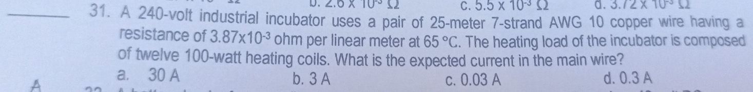 D. 2.6* 10^(-3)Omega C. 5.5* 10^(-3)Omega d. 3.72* 10^(-3)Omega
_31. A 240-volt industrial incubator uses a pair of 25-meter 7 -strand AWG 10 copper wire having a
resistance of 3.87* 10^(-3) ohm per linear meter at 65°C. The heating load of the incubator is composed
of twelve 100-watt heating coils. What is the expected current in the main wire?
a. 30 A b. 3 A c. 0.03 A
A d. 0.3 A