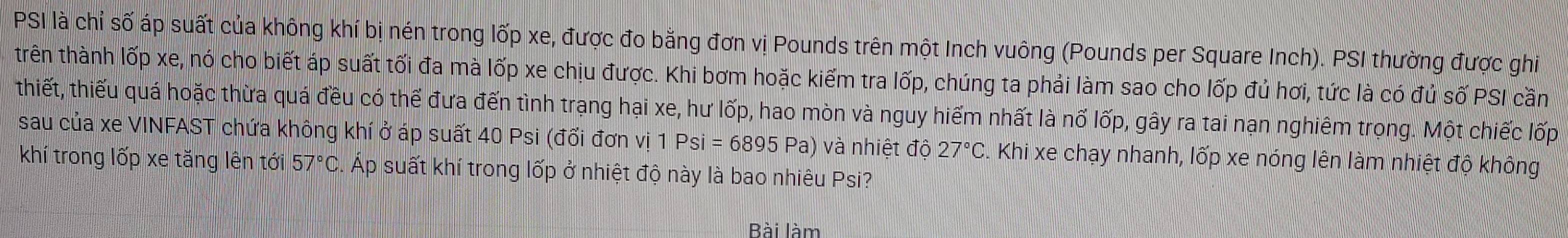 PSI là chỉ số áp suất của không khí bị nén trong lốp xe, được đo bằng đơn vị Pounds trên một Inch vuông (Pounds per Square Inch). PSI thường được ghi 
trên thành lốp xe, nó cho biết áp suất tối đa mà lốp xe chịu được. Khi bơm hoặc kiểm tra lốp, chúng ta phải làm sao cho lốp đủ hơi, tức là có đủ số PSI cần 
thiết, thiếu quá hoặc thừa quá đều có thể đưa đến tình trạng hại xe, hư lốp, hao mòn và nguy hiểm nhất là nổ lốp, gây ra tai nạn nghiêm trong. Một chiếc lốp 
sau của xe VINFAST chứa không khí ở áp suất 40 Psi (đối đơn vị 1 Psi=6895 Pa) và nhiệt độ 27°C. Khi xe chạy nhanh, lốp xe nóng lên làm nhiệt độ không 
khí trong lốp xe tăng lên tới 57°C Á Áp suất khí trong lốp ở nhiệt độ này là bao nhiêu Psi? 
Bài làm