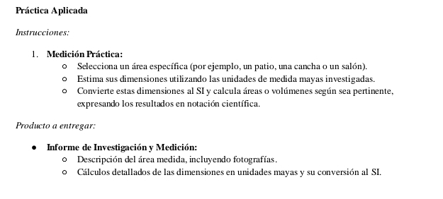 Práctica Aplicada 
Instrucciones: 
1. Medición Práctica: 
Selecciona un área específica (por ejemplo, un patio, una cancha o un salón). 
Estima sus dimensiones utilizando las unidades de medida mayas investigadas. 
Convierte estas dimensiones al SI y calcula áreas o volúmenes según sea pertinente, 
expresando los resultados en notación científica. 
Producto a entregar: 
Informe de Investigación y Medición: 
Descripción del área medida, incluyendo fotografías. 
Cálculos detallados de las dimensiones en unidades mayas y su conversión al SI.