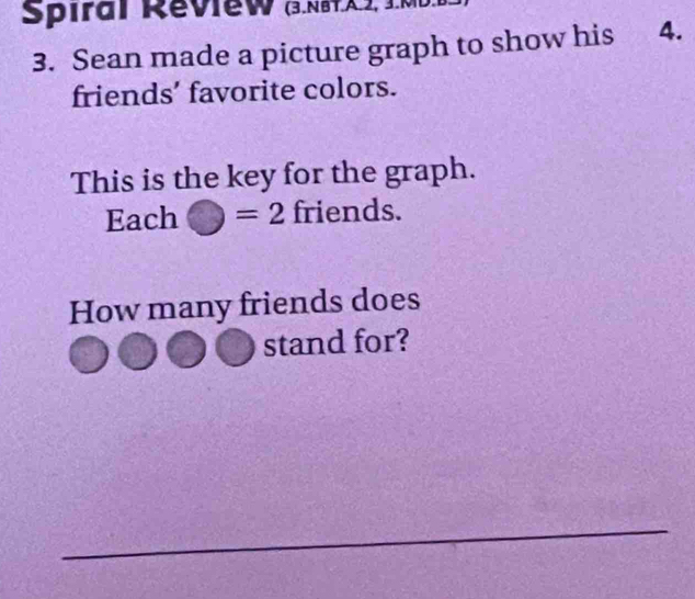 Spiral Review (3.N6X.J, J.ML 
3. Sean made a picture graph to show his 4. 
friends’ favorite colors. 
This is the key for the graph. 
Each ) =2 friends. 
How many friends does 
stand for? 
_