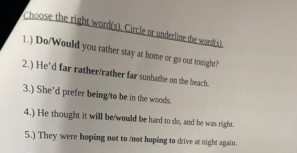 Choose the right word(s). Circle or underline the word(s). 
1.) Do/Would you rather stay at home or go out tonight? 
2.) He’d far rather/rather far sunbathe on the beach. 
3.) She’d prefer being/to be in the woods. 
4.) He thought it will be/would be hard to do, and he was right. 
5.) They were hoping not to /not hoping to drive at night again.