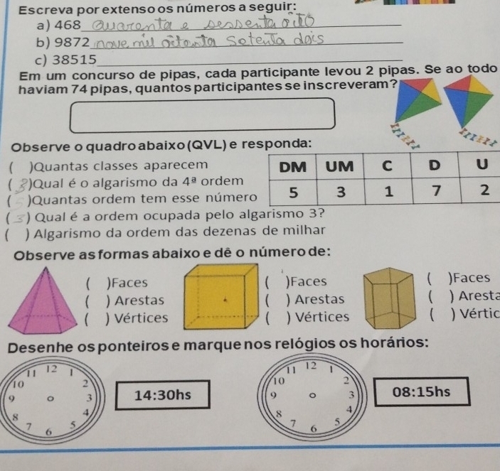 Escreva por extenso os números a seguir: 
a) 468 _ 
b) 9872 _ 
c) 38515 _ 
Em um concurso de pipas, cada participante levou 2 pipas. Se ao todo 
haviam 74 pipas, quantos participantes se inscreveram? 
Observe o quadro abaixo (QVL) e responda: 
 )Quantas classes aparecem 
( )Qual é o algarismo da 4^(_ a) ordem 
)Quantas ordem tem esse núme 
 ) Qual é a ordem ocupada pelo algarismo 3? 
( ) Algarismo da ordem das dezenas de milhar 
Observe as formas abaixo e dê o número de: 
 
)Faces)Faces)Faces 
 
 ) Arestas ) Arestas) Aresta 
 ) Vértices )Vértices ( ) Vértic 
Desenhe os ponteiros e marque nos relógios os horários: 
11 12 1
10 2
14:30h ns 
9 。 3 08:15 hs 
8 4
5
7 6