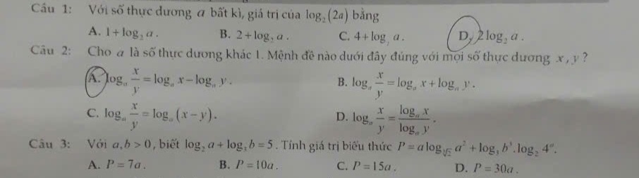 Cầu 1: Với số thực đương a bất kì, giá trị của log _2(2a) bằng
A. 1+log _2a. B. 2+log _2a. C. 4+log ,a. Dy 2log _2a. 
Câu 2: Cho a là số thực dương khác 1. Mệnh đề nào dưới đây đúng với mọi số thực dương x , y ?
A. log _a x/y =log _ax-log _ay. log _a x/y =log _ax+log _ay. 
B.
C. log _a x/y =log _a(x-y). log _a x/y =frac log _axlog _ay. 
D.
Câu 3: Với a, b>0 , biết log _2a+log _3b=5. Tính giá trị biểu thức P=alog _sqrt[3](2)a^2+log _3b^3.log _24°.
A. P=7a. B. P=10a. C. P=15a. D. P=30a.