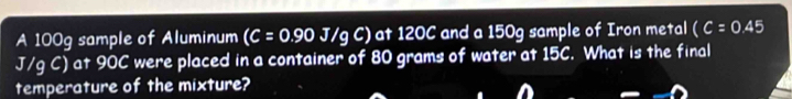 A 100g sample of Aluminum (C=0.90J/gC) at 120C and a 150g sample of Iron metal (C=0.45
J/qC ) at 90C were placed in a container of 80 grams of water at 15C. What is the final 
temperature of the mixture?