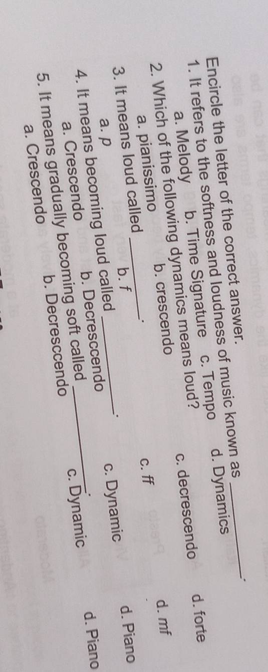 Encircle the letter of the correct answer.
_.
1. It refers to the softness and loudness of music known as
a. Melody b. Time Signature c. Tempo d. Dynamics
2. Which of the following dynamics means loud?
a. pianissimo _b. crescendo c. decrescendo
d. forte
d. mf
b. f c. ff
3. It means loud called
d. Piano
.
a. p
4. It means becoming loud called_
d. Piano
a. Crescendo b. Decresccendo c. Dynamic
5. It means gradually becoming soft called
a. Crescendo b. Decresccendo c. Dynamic