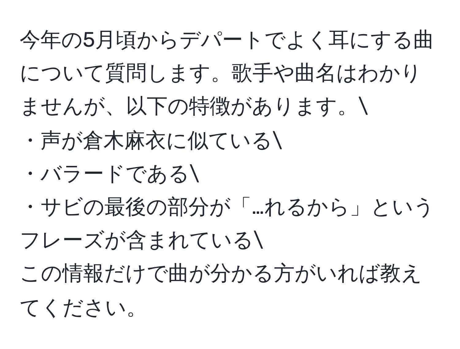 今年の5月頃からデパートでよく耳にする曲について質問します。歌手や曲名はわかりませんが、以下の特徴があります。
・声が倉木麻衣に似ている
・バラードである
・サビの最後の部分が「…れるから」というフレーズが含まれている
この情報だけで曲が分かる方がいれば教えてください。