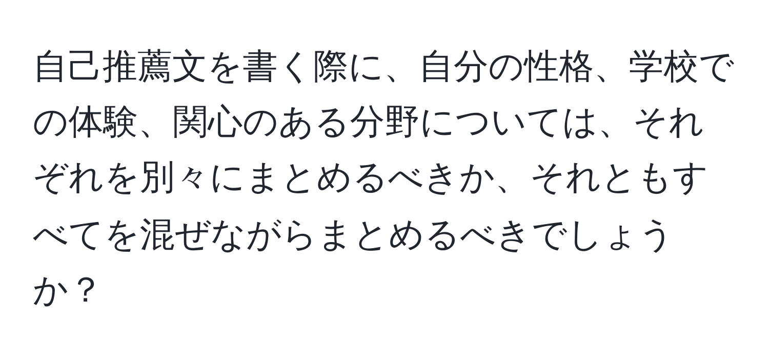 自己推薦文を書く際に、自分の性格、学校での体験、関心のある分野については、それぞれを別々にまとめるべきか、それともすべてを混ぜながらまとめるべきでしょうか？