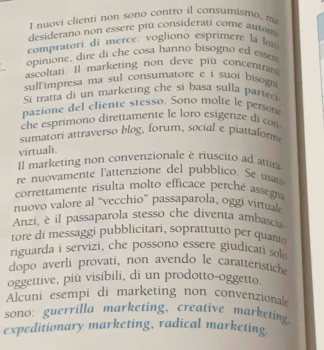 nuovi clienti non sono contro il consumismo, m
desiderano non essere più considerati come automi
compratori di merce: vogliono esprimere la lor
opinione, dire di che cosa hanno bisogno ed essere
ascoltati. Il marketing non deve più concentrars
sull'impresa ma sul consumatore e i suoi bisogni.
Si tratta di un marketing che si basa sulla parteci
pazione del cliente stesso. Sono molte le persone
che esprimono direttamente le loro esigenze di con-
sumatori attraverso blog, forum, social e piattaforme
virtuali.
Il marketing non convenzionale è riuscito ad attira
re nuovamente l'attenzione del pubblico. Se usato
correttamente risulta molto efficace perché assegna
nuovo valore al “vecchio” passaparola, oggi virtuale
Anzi, è il passaparola stesso che diventa ambascia-
tore di messaggi pubblicitari, soprattutto per quanto
riguarda i servizi, che possono essere giudicati solo
dopo averli provati, non avendo le caratteristiche
oggettive, più visibili, di un prodotto-oggetto.
Alcuni esempi di marketing non convenzionale
sono: guerrilla marketing, creative marketing.
expeditionary marketing, radical marketing.