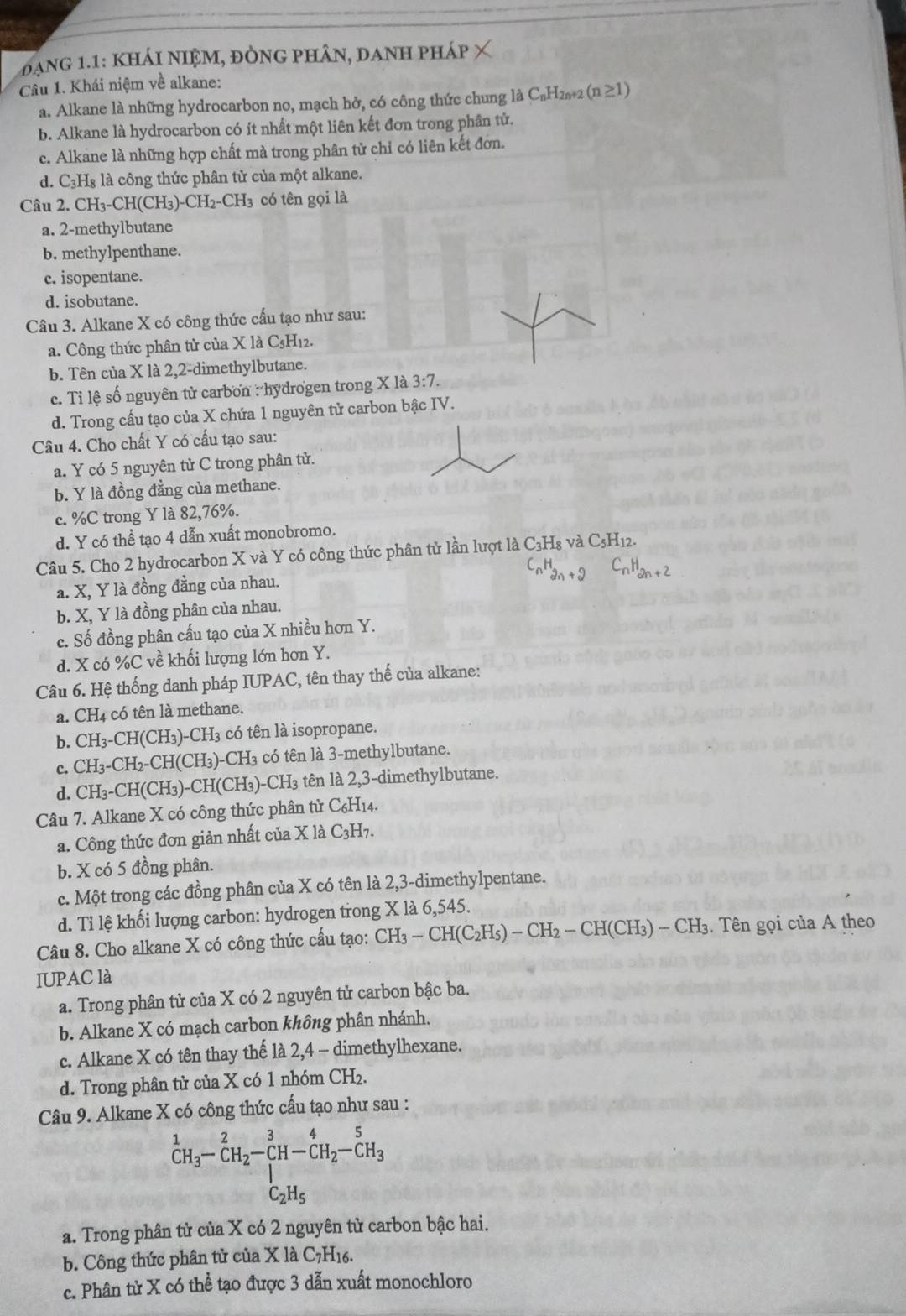 đang 1.1: khái niệM, đÒNG phâN, danh pháp
Câu 1. Khái niệm về alkane:
a. Alkane là những hydrocarbon no, mạch hở, có công thức chung là C₆H₂₅2 (n≥1)
b. Alkane là hydrocarbon có ít nhất một liên kết đơn trong phân tử.
c. Alkane là những hợp chất mà trong phân tử chỉ có liên kết đơn.
d. C₃H₈ là công thức phân tử của một alkane.
Câu 2. CH₃-CH(CH₃ )-CH_2-CH_3 có tên gọi là
a. 2-methylbutane
b. methylpenthane.
c. isopentane.
d. isobutane.
Câu 3. Alkane X có công thức cấu tạo như sau:
a. Công thức phân tử của X là C₅H₁2.
b. Tên của X là 2,2-dimethylbutane.
c. Tỉ lệ số nguyên tử carbon : hydrogen trong X là 3:7.
d. Trong cấu tạo của X chứa 1 nguyên tử carbon bậc IV.
Câu 4. Cho chất Y có cấu tạo sau:
a. Y có 5 nguyên tử C trong phân tử.
b. Y là đồng đẳng của methane.
c. %C trong Y là 82,76%.
d. Y có thể tạo 4 dẫn xuất monobromo.
Câu 5. Cho 2 hydrocarbon X và Y có công thức phân tử lần lượt là 6 C_3H 3 và C5H12.
H_2n+2
a. X, Y là đồng đẳng của nhau.
b. X, Y là đồng phân của nhau.
c. Số đồng phân cấu tạo của X nhiều hơn Y.
d. X có %C về khối lượng lớn hơn Y.
Câu 6. Hệ thống danh pháp IUPAC, tên thay thế của alkane:
a. CH4 có tên là methane.
b. CH_3-CH(CH_3)-CH_3 có tên là isopropane.
c. CH_3-CH_2-CH(CH_3)-CH_3 có tên là 3-methylbutane.
d. CH_3-CH(CH_3)-CH(CH_3)-CH_3 tên là 2,3-dimethylbutane.
Câu 7. Alkane X có công thức phân tử C_6H_14
a. Công thức đơn giản nhất của X là C_3H_7.
b. X có 5 đồng phân.
c. Một trong các đồng phân của X có tên là 2,3-dimethylpentane.
d. Tỉ lệ khối lượng carbon: hydrogen trong X là 6,545.
Câu 8. Cho alkane X có công thức cấu tạo: CH_3-CH(C_2H_5)-CH_2-CH(CH_3)-CH_3. Tên gọi của A theo
IUPAC là
a. Trong phân tử của X có 2 nguyên tử carbon bậc ba.
b. Alkane X có mạch carbon không phân nhánh.
c. Alkane X có tên thay thế là 2,4 - dimethylhexane.
d. Trong phân tử của X có 1 nhóm CH₂.
Câu 9. Alkane X có công thức cấu tạo như sau :
^1CH_3-CH_2-CH-CH_2-CH_2-CH_3
a. Trong phân tử của X có 2 nguyên tử carbon bậc hai.
b. Công thức phân tử của X là C_7H_16.
c. Phân tử X có thể tạo được 3 dẫn xuất monochloro