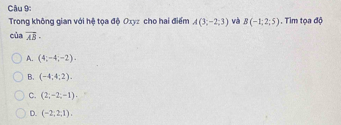 Trong không gian với hệ tọa độ Oxyz cho hai điểm A(3;-2;3) và B(-1;2;5). Tìm tọa độ
của vector AB·
A. (4;-4;-2).
B. (-4;4;2).
C. (2;-2;-1).
D. (-2;2;1).