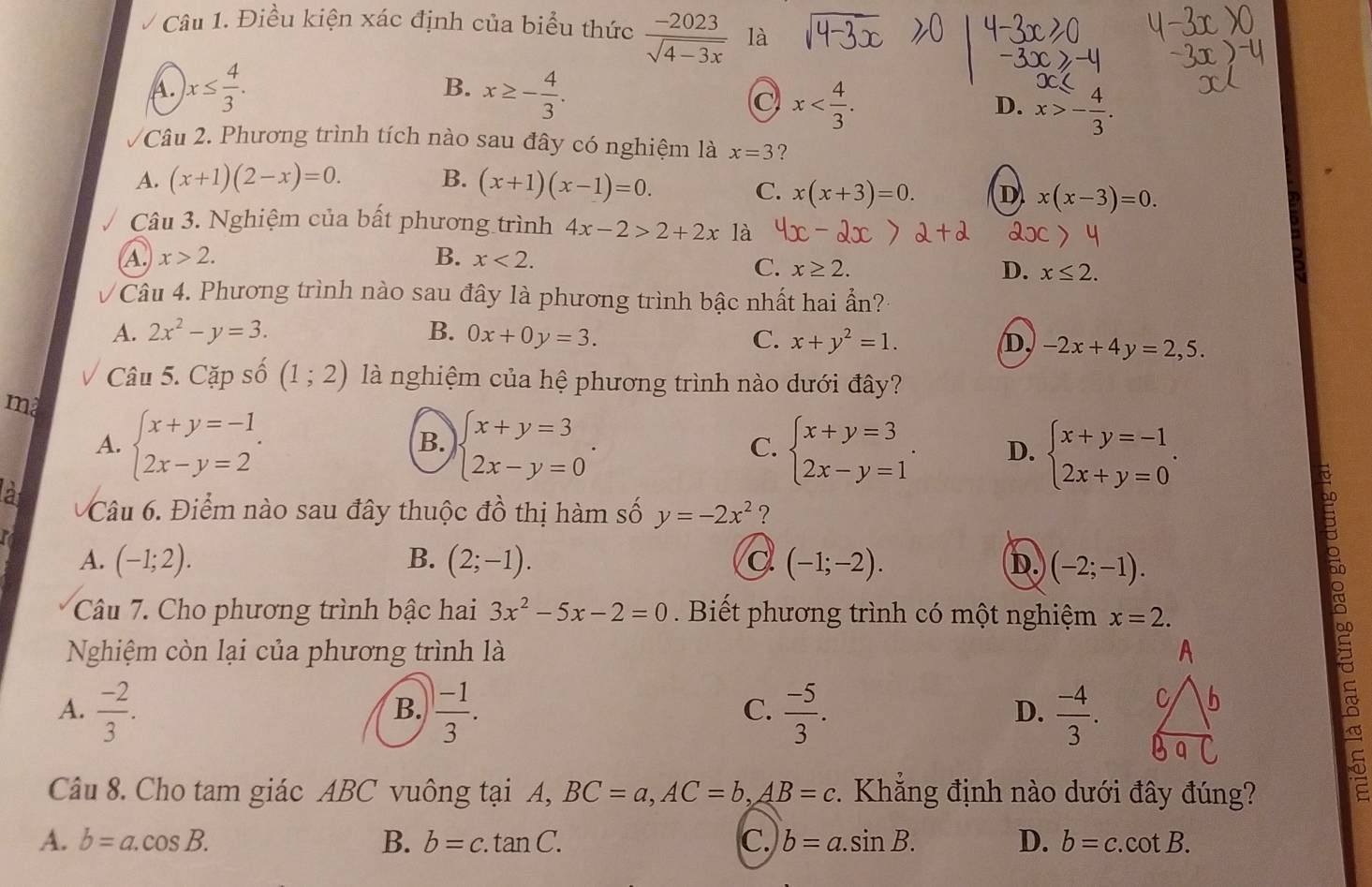 Điều kiện xác định của biểu thức  (-2023)/sqrt(4-3x)  là
B.
A. )x≤  4/3 . x≥ - 4/3 .
C x
D. x>- 4/3 .
Câu 2. Phương trình tích nào sau đây có nghiệm là x=3 ?
A. (x+1)(2-x)=0. B. (x+1)(x-1)=0.
C. x(x+3)=0. D x(x-3)=0.
Câu 3. Nghiệm của bất phương trình 4x-2>2+2x là
A. x>2. B. x<2.
C. x≥ 2. D. x≤ 2.
Câu 4. Phương trình nào sau đây là phương trình bậc nhất hai ẩn?
A. 2x^2-y=3. B. 0x+0y=3. C. x+y^2=1. D, -2x+4y=2,5.
Câu 5. Cặp số (1;2) là nghiệm của hệ phương trình nào dưới đây?
ma
B.
A. beginarrayl x+y=-1 2x-y=2endarray. . beginarrayl x+y=3 2x-y=0endarray. . C. beginarrayl x+y=3 2x-y=1endarray. . D. beginarrayl x+y=-1 2x+y=0endarray. .
a Câu 6. Điểm nào sau đây thuộc đồ thị hàm số y=-2x^2 ?
A. (-1;2). B. (2;-1). a (-1;-2). D. (-2;-1).
Câu 7. Cho phương trình bậc hai 3x^2-5x-2=0. Biết phương trình có một nghiệm x=2.
18
Nghiệm còn lại của phương trình là
A.  (-2)/3 .  (-1)/3 .  (-5)/3 .  (-4)/3 .
B.
C.
D.
5
Câu 8. Cho tam giác ABC vuông tại A, BC=a,AC=b,AB=c. Khẳng định nào dưới đây đúng?
A. b=a.cos B. B. b=c.tan C. C. b=a.sin B. D. b=c.cot B.