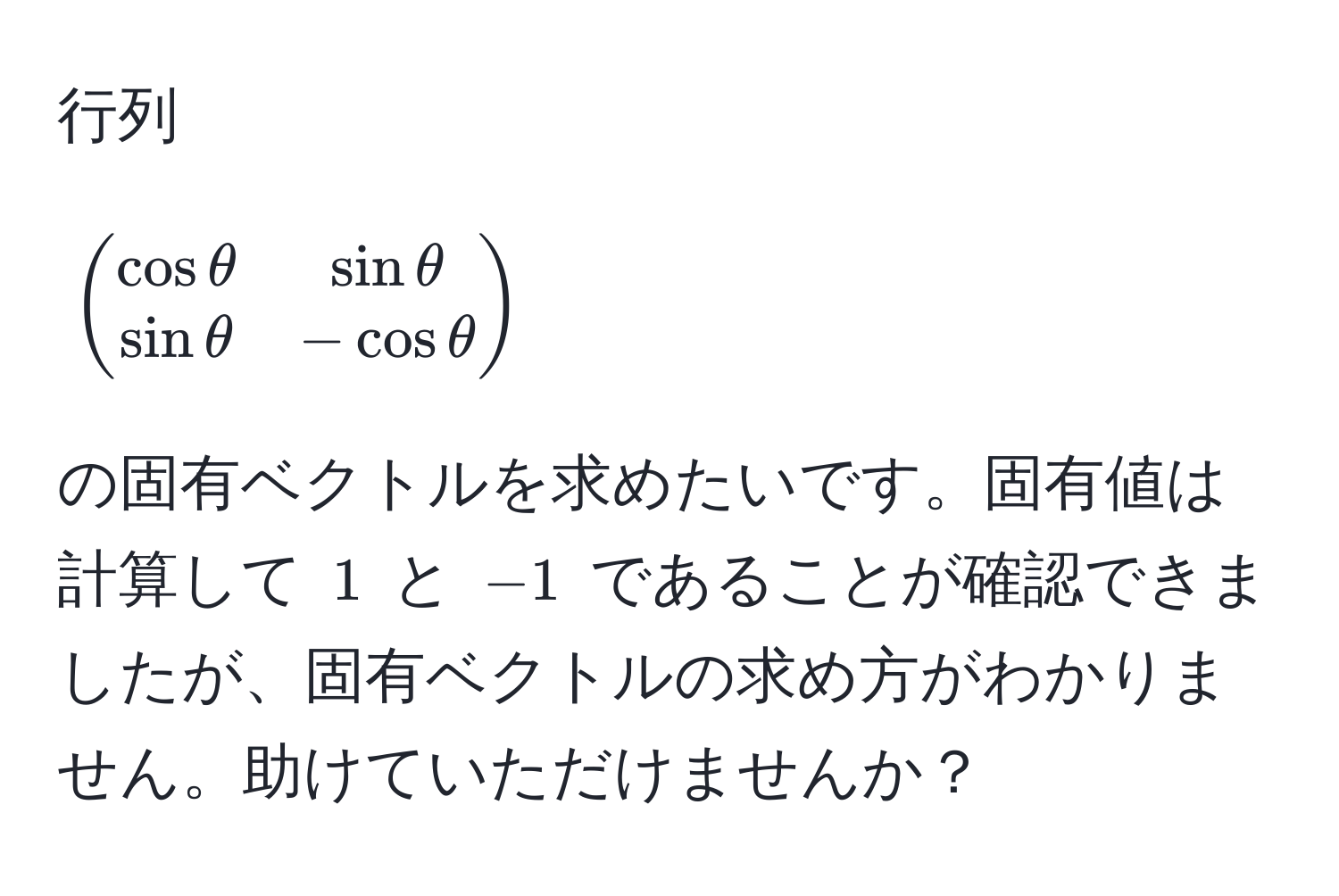 行列
[
beginpmatrix
cos θ & sin θ 
sin θ & -cos θ
endpmatrix
]
の固有ベクトルを求めたいです。固有値は計算して $1$ と $-1$ であることが確認できましたが、固有ベクトルの求め方がわかりません。助けていただけませんか？