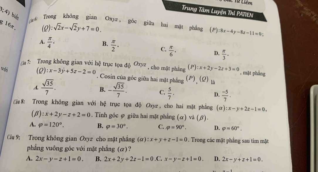 A Từ Liêm
Trung Tâm Luyện Thi PATIEN
3;4) biết
g 16π. (Q): sqrt(2)x-sqrt(2)y+7=0. 
ừ6: Trong không gian Oxyz ， góc giữa hai mặt phẳng (P):8x-4y-8z-11=0 :
A.  π /4 ·
B.  π /2 .
C.  π /6 .
D.  π /3 . 
Ciu 7: Trong không gian với hệ trục tọa độ Oxyz , cho mặt phẳng (P): x+2y-2z+3=0 , mặt phẳng
với (2): x-3y+5z-2=0. Cosin của góc giữa hai mặt phẳng (P), (Q) là
B.
A.  sqrt(35)/7 . - sqrt(35)/7 . C.  5/7 . D.  (-5)/7 . 
Cầu 8: Trong không gian với hệ trục tọa độ Oxyz, cho hai mặt phẳng (alpha ) : x-y+2z-1=0, 
(β): x+2y-z+2=0. Tính góc φ giữa hai mặt phẳng (α) và (β).
A. varphi =120°. B. varphi =30°. C. varphi =90°. D. varphi =60°. 
Cầu 9: Trong không gian Oxyz cho mặt phẳng (α): x+y+z-1=0. Trong các mặt phẳng sau tìm mặt
phẳng vuông góc với mặt phẳng (α)?
A. 2x-y-z+1=0. B. 2x+2y+2z-1=0 .C. x-y-z+1=0. D. 2x-y+z+1=0.