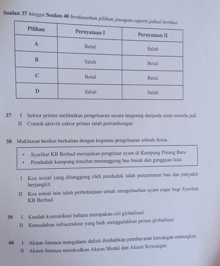 Soalan 37 hingga Soalan 40 berdas 
37 I Sektor primer melibatkan pengeluaran secara langsung daripada alam semula jadi 
II Contoh aktiviti sektor primer ialah perlombongan 
38 Maklumat berikut berkaitan dengan kegiatan pengeluaran sebuah firma. 
Syarikat KB Berhad merupakan pengeluar ayam di Kampung Pinang Baru 
Penduduk kampung tersebut menanggung bau busuk dan gangguan lalat 
I Kos sosial yang ditanggung oleh penduduk ialah pencemaran bau dan penyakit 
berjangkit 
II Kos sosial lain ialah perbelanjaan untuk mengeluarkan ayam segar bagi Syarikat 
KB Berhad 
39 I Kaedah komunikasi baharu merupakan ciri globalisasi 
II Kemudahan infrastruktur yang baik menggalakkan proses globalisasi 
40 I Akaun Semasa mengalami defsit disebabkan pembayaran kewangan meningkat 
II Akaun Semasa merekodkan Akaun Modal dan Akaun Kewangan