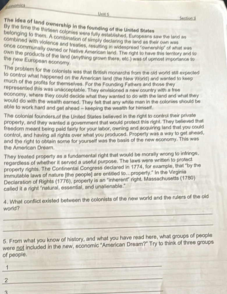 cconomica
Unit 5
Section 3
The idea of land ownership in the founding of the United States
By the time the thirteen colonies were fully established, Europeans saw the tand as
belonging to them. A combination of simply declaring the land as their own was
combined with violence and treaties, resulting in widespread "ownership" of what was
once communally owned or Native American land. The right to have this terrtory and to
own the products of the land (anything grown there, etc.) was of upmost importance to
the new European economy.
The problem for the colonists was that British monarchs from the old world still expected
to control what happened on the American land (the New World) and wanted to keep
much of the profits for themselves. For the Founding Fathers and those they
represented this was unacceptable. They envisioned a new country with a free
economy, where they could decide what they wanted to do with the land and what they
would do with the wealth earned. They felt that any white man in the colonies should be
able to work hard and get ahead - keeping the wealth for himself.
The colonial founders of the United States believed in the right to control their private
property, and they wanted a government that would protect this right. They believed that
freedom meant being paid fairly for your labor, owning and acquiring land that you could
control, and having all rights over what you produced. Property was a way to get ahead,
and the right to obtain some for yourself was the basis of the new economy. This was
the American Dream.
They treated property as a fundamental right that would be morally wrong to infringe.
regardless of whether it served a useful purpose. The laws were written to protect
property rights. The Continental Congress declared in 1774, for example, that "by the
immutable laws of nature [the people] are entitled to.property." In the Virginia
Declaration of Rights (1776), property is an "inherent" right. Massachusetts (1780)
called it a right “natural, essential, and unalienable.”
4. What conflict existed between the colonists of the new world and the rulers of the old
_
world?
_
5. From what you know of history, and what you have read here, what groups of people
were not included in the new, economic “American Dream?” Try to think of three groups
of people.
_
1
_
2
a
_