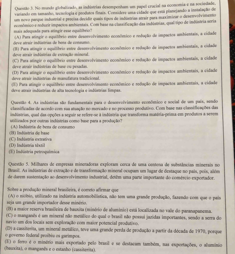 No mundo globalizado, as indústrias desempenham um papel crucial na economia e na sociedade,
variando em tamanho, tecnologia e produtos finais. Considere uma cidade que está planejando a instalação de
um novo parque industrial e precisa decidir quais tipos de indústrias atrair para maximizar o desenvolvimento
econômico e reduzir impactos ambientais. Com base na classificação das indústrias, qual tipo de indústria seria
mais adequada para atingir esse equilíbrio?
(A) Para atingir o equilíbrio entre desenvolvimento econômico e redução de impactos ambientais, a cidade
deve atrair indústrias de bens de consumo.
(B) Para atingir o equilíbrio entre desenvolvimento econômico e redução de impactos ambientais, a cidade
deve atrair indústrias de extração mineral.
(C) Para atingir o equilíbrio entre desenvolvimento econômico e redução de impactos ambientais, a cidade
deve atrair indústrias de base ou pesadas.
(D) Para atingir o equilíbrio entre desenvolvimento econômico e redução de impactos ambientais, a cidade
deve atrair indústrias de manufatura tradicional.
(E) Para atingir o equilíbrio entre desenvolvimento econômico e redução de impactos ambientais, a cidade
deve atrair indústrias de alta tecnologia e indústrias limpas.
Questão 4. As indústrias são fundamentais para o desenvolvimento econômico e social de um país, sendo
classificadas de acordo com sua atuação no mercado e no processo produtivo. Com base nas classificações das
indústrias, qual das opções a seguir se refere-se à indústria que transforma matéria-prima em produtos a serem
utilizados por outras indústrias como base para a produção?
(A) Indústria de bens de consumo
(B) Indústria de base
(C) Indústria extrativa
(D) Indústria têxtil
(E) Indústria petroquímica
Questão 5. Milhares de empresas mineradoras exploram cerca de uma centena de substâncias minerais no
Brasil. As indústrias de extração e de transformação mineral ocupam um lugar de destaque no país, pois, além
de darem sustentação ao desenvolvimento industrial, detêm uma parte importante do comércio exportador.
Sobre a produção mineral brasileira, é correto afirmar que
(A) o nióbio, utilizado na indústria automobilística, não tem uma grande produção, fazendo com que o país
seja um grande importador desse minério.
(B) a maior reserva brasileira de bauxita (minério de alumínio) está localizada no vale do paranapanema.
(C) o manganês é um mineral não metálico do qual o brasil não possui jazidas importantes, sendo a serra do
navio um dos locais sem exploração com maior potencial produtivo.
(D) a cassiterita, um mineral metálico, teve uma grande perda de produção a partir da década de 1970, porque
o governo federal proibiu os garimpos.
(E) o ferro é o minério mais exportado pelo brasil e se destacam também, nas exportações, o alumínio
(bauxita), o manganês e o estanho (cassiterita).