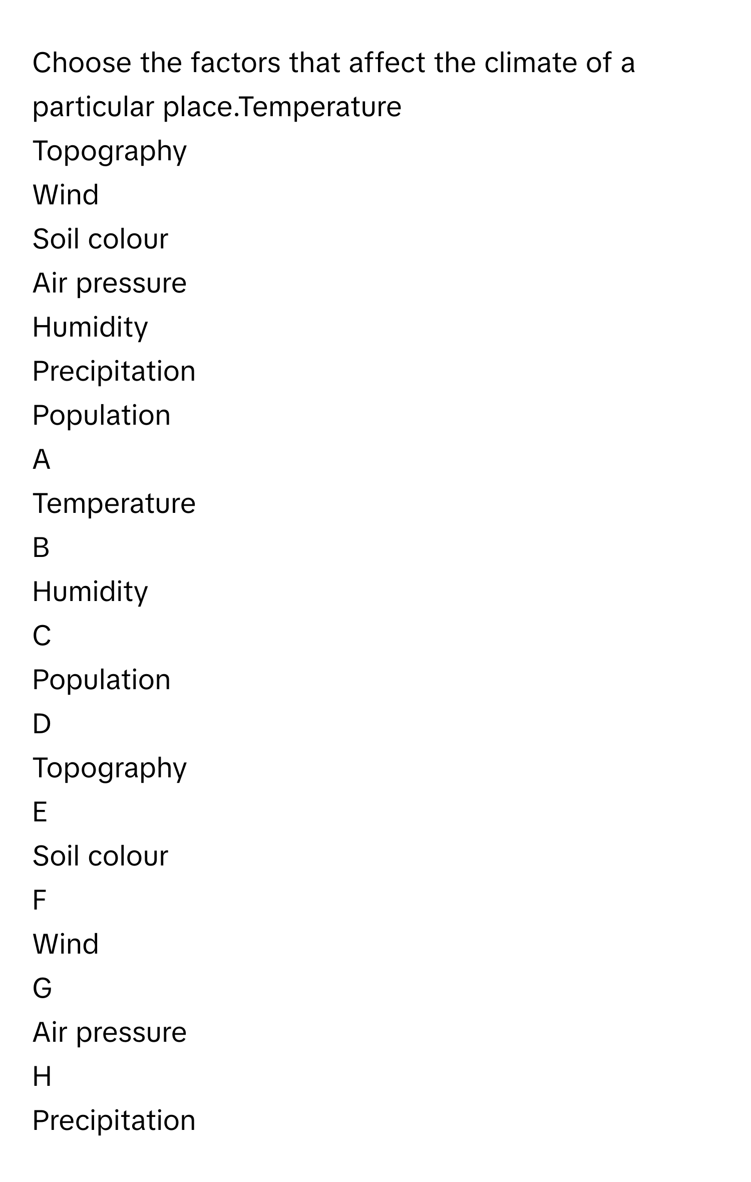 Choose the factors that affect the climate of a particular place.Temperature
Topography
Wind
Soil colour
Air pressure
Humidity
Precipitation
Population

A  
Temperature 


B  
Humidity 


C  
Population 


D  
Topography 


E  
Soil colour 


F  
Wind 


G  
Air pressure 


H  
Precipitation