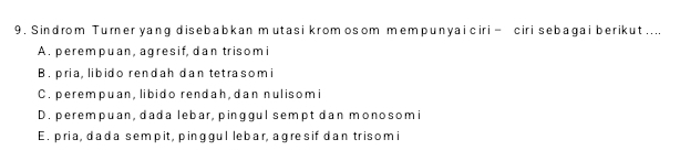 Sindrom Turner yang disebabkan mutasi kromosom mempunyai ciri = ciri sebagai berikut ....
A. perempuan, agresif, dan trisomi
B. pria, libido rendah dan tetrasom i
C. perempuan, libido rendah, dan nulisomi
D. perempuan, dada lebar, pinggul sempt dan monosomi
E. pria, dada sempit, pinggul lebar, agresif dan trisomi