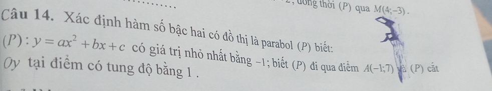 dờng thời (P) qua M(4;-3). 
Câu 14. Xác định hàm số bậc hai có đồ thị là parabol (P) biết; 
(P): y=ax^2+bx+c có giá trị nhỏ nhất bằng -1; biết (P) đi qua điểm A(-1;7) và (P) cắt 
Oy tại điểm có tung độ bằng 1.