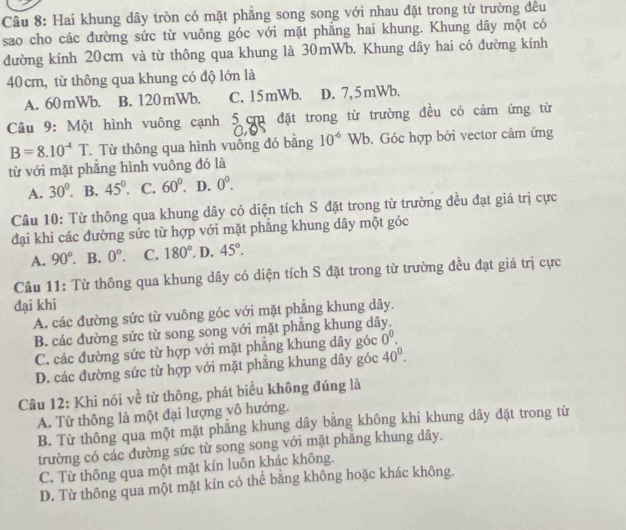 Hai khung dây tròn có mặt phẳng song song với nhau đặt trong từ trường đều
sao cho các đường sức từ vuông góc với mặt phẳng hai khung. Khung dây một có
đường kính 20cm và từ thông qua khung là 30mWb. Khung dây hai có đường kính
40 cm, từ thông qua khung có độ lớn là
A. 60 mWb. B. 120mWb. C. 15mWb. D. 7, 5mWb.
Câu 9: Một hình vuông cạnh 5 cm đặt trong từ trường đều có cảm ứng từ
on
B=8.10^(-4)T. Từ thông qua hình vuống đó bằng 10^(-6)Wb. Góc hợp bởi vector cảm ứng
từ với mặt phẳng hình vuông đó là
A. 30°. B. 45°. C. 60° D. 0^0.
Câu 10: Từ thông qua khung dây có diện tích S đặt trong từ trường đều đạt giá trị cực
đại khi các dường sức từ hợp với mặt phăng khung dây một góc
A. 90°. B. 0°. C. 180°. D. 45°.
Câu 11: Từ thông qua khung dây có diện tích S đặt trong từ trường đều đạt giá trị cực
đại khi
A. các đường sức từ vuông góc với mặt phẳng khung dây.
B. các đường sức từ song song với mặt phảng khung dây.
C. các đường sức từ hợp với mặt phăng khung dây góc 0^0.
D. các đường sức từ hợp với mặt phăng khung dây góc 40^0.
Câu 12: Khi nói về từ thông, phát biểu không đúng là
A. Từ thông là một đại lượng vô hướng.
B. Từ thông qua một mặt phẳng khung dây bằng không khi khung dây đặt trong từ
trường có các đường sức từ song song với mặt phảng khung dây.
C. Từ thông qua một mặt kín luôn khác không.
D. Từ thông qua một mặt kín có thể bằng không hoặc khác không.